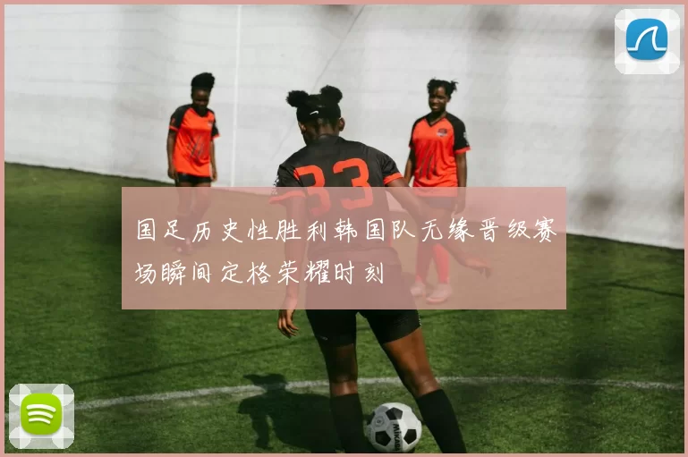 国足历史性胜利韩国队无缘晋级赛场瞬间定格荣耀时刻