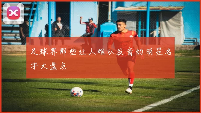 足球界那些让人难以发音的明星名字大盘点