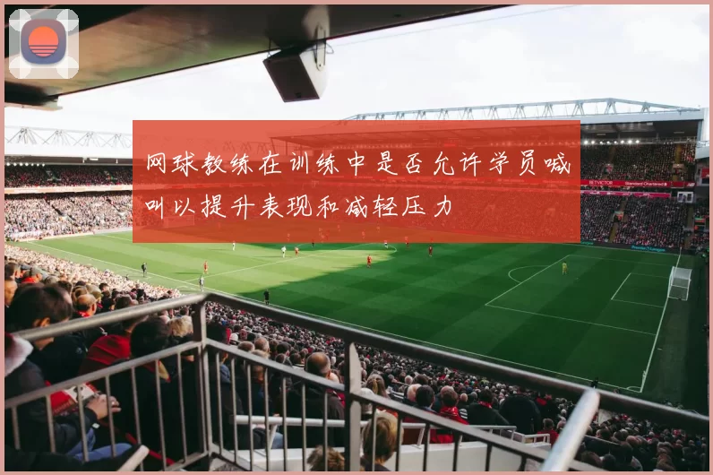 网球教练在训练中是否允许学员喊叫以提升表现和减轻压力