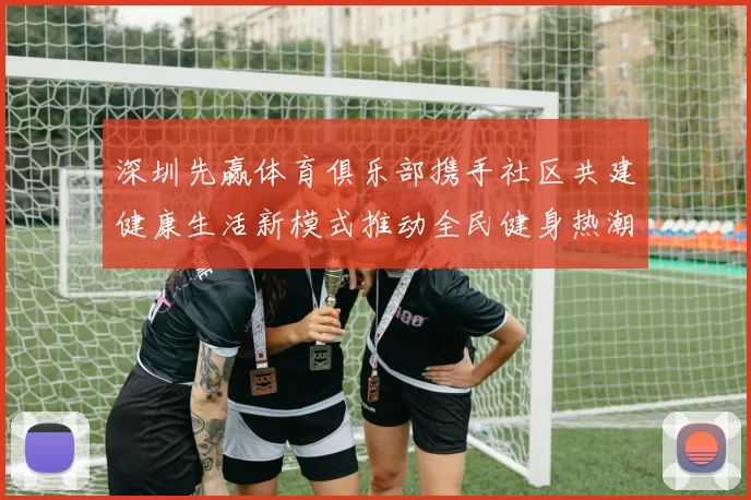 深圳先赢体育俱乐部携手社区共建健康生活新模式推动全民健身热潮