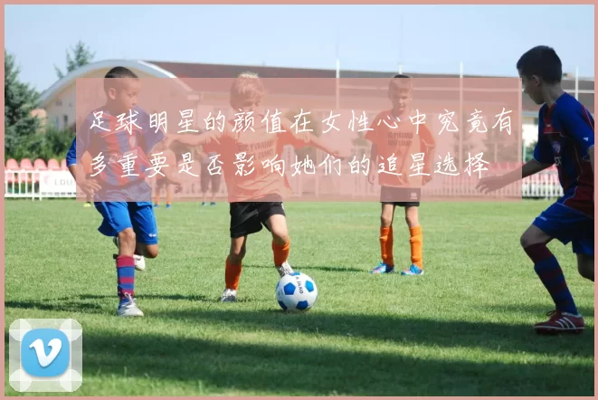 足球明星的颜值在女性心中究竟有多重要是否影响她们的追星选择
